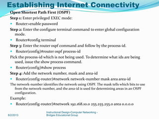 Open Shortest Path First (OSPF)
Step 1: Enter privileged EXEC mode:
 Router>enable password
Step 2: Enter the configure terminal command to enter global configuration
mode.
 Router#config terminal
Step 3: Enter the router ospf command and follow by the process-id.
 Router(config)#router ospf process-id
Pick the process-id which is not being used. To determine what ids are being
used, issue the show process command.
 Router(config)#show process
Step 4: Add the network number, mask and area-id
 Router(config-router)#network network-number mask area area-id
The network-number identifies the network using OSPF. The mask tells which bits to use
from the network-number, and the area-id is used for determining areas in an OSPF
configuration.
Example:
 Router(config-router)#network 192.168.10.0 255.255.255.0 area 0.0.0.0
8/2/2013
Instructional Design-Computer Networking -
Bridges Educational Group
Establishing Internet Connectivity
 