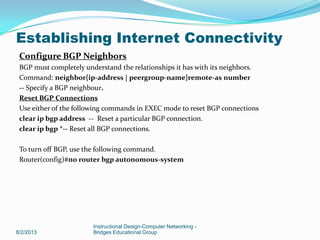Configure BGP Neighbors
BGP must completely understand the relationships it has with its neighbors.
Command: neighbor{ip-address | peergroup-name}remote-as number
-- Specify a BGP neighbour.
Reset BGP Connections
Use either of the following commands in EXEC mode to reset BGP connections
clear ip bgp address -- Reset a particular BGP connection.
clear ip bgp *-- Reset all BGP connections.
To turn off BGP, use the following command.
Router(config)#no router bgp autonomous-system
8/2/2013
Instructional Design-Computer Networking -
Bridges Educational Group
Establishing Internet Connectivity
 