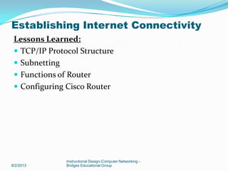 Lessons Learned:
 TCP/IP Protocol Structure
 Subnetting
 Functions of Router
 Configuring Cisco Router
8/2/2013
Instructional Design-Computer Networking -
Bridges Educational Group
Establishing Internet Connectivity
 