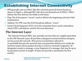  PPP generally uses an HDLC-like (bit-oriented protocol) frame format as
shown in Figure 3, although RFC 1661 does not demand use of HDLC. HDLC
defines the first and last two fields in the frame:
 Flag: The 8-bit pattern "01111110" used to delimit the beginning and end of the
transmission.
 Address: For PPP, uses the 8-bit broadcast address, "11111111".
 Frame Check Sequence (FCS): An 8-bit remainder from a cyclic redundancy
check (CRC) calculation, used for bit error detection.
The Internet Layer
The Internet Protocol (RFC 791), provides services that are roughly equivalent
to the OSI Network Layer. IP provides a datagram (connectionless) transport
service across the network. This service is sometimes referred to
as unreliable because the network does not guarantee delivery nor notify the
end host system about packets lost due to errors or network congestion. IP
datagrams contain a message, or one fragment of a message, that may be up to
65,535 bytes (octets) in length. IP does not provide a mechanism for flow
control.
8/2/2013
Instructional Design-Computer Networking -
Bridges Educational Group
Establishing Internet Connectivity
 
