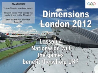 Dimensions London 2012 Lesson 4 Nationwide will  the games  benefit the whole UK? Key Questions Is the Olympics a national event?  How will people from outside the capital travel to the Olympics?  How will the rest of Britain benefit?  
