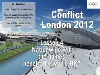 Conflict London 2012 Lesson 4 Nationwide will  the games  benefit the whole UK? Key Questions Is the Olympics a national event?  How will people from outside the capital travel to the Olympics?  How will the rest of Britain benefit?  