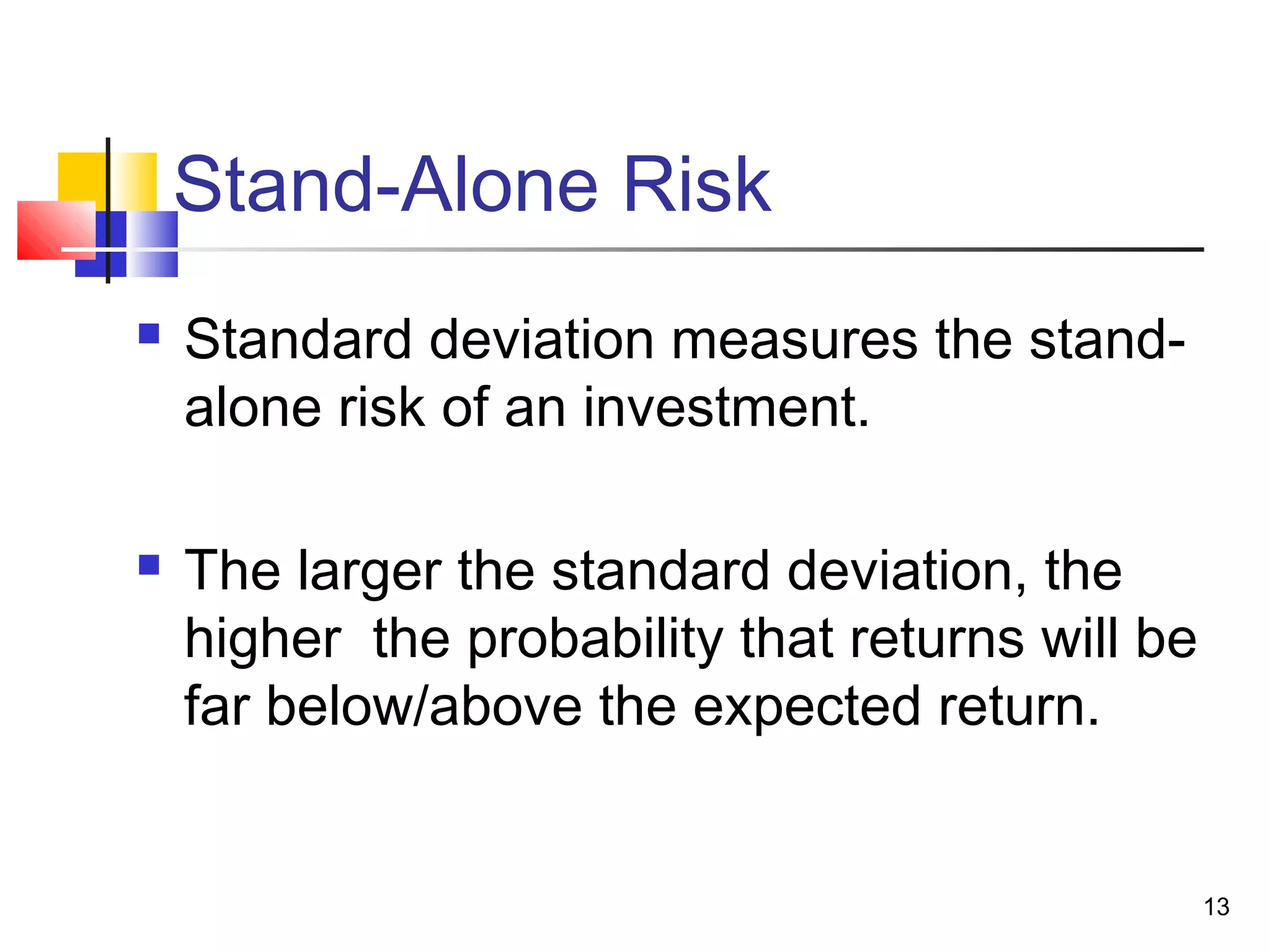 Stand-Alone Risk
   Standard deviation measures the stand-
    alone risk of an investment.

   The larger the standard deviation, the
    higher the probability that returns will be
    far below/above the expected return.


                                                  13
 