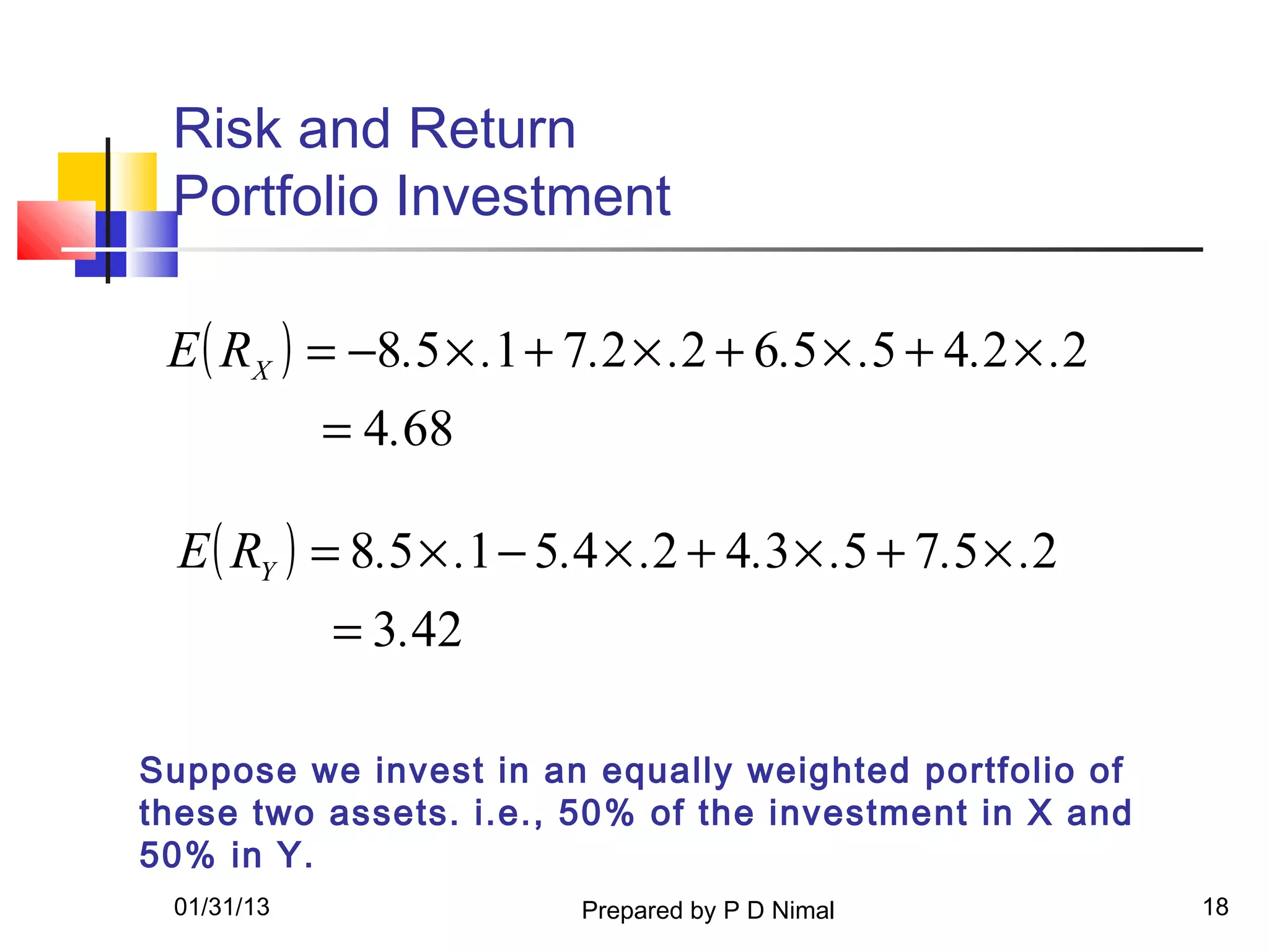 Risk and Return
 Portfolio Investment

 E ( RX ) = −8.5 × .1 + 7.2 × .2 + 6.5 × .5 + 4.2 × .2
            = 4.68

  E ( RY ) = 8.5 × .1 − 5.4 × .2 + 4.3 × .5 + 7.5 × .2
            = 3.42

Suppose we invest in an equally weighted portfolio of
these two assets. i.e., 50% of the investment in X and
50% in Y.
 01/31/13                Prepared by P D Nimal           18
 