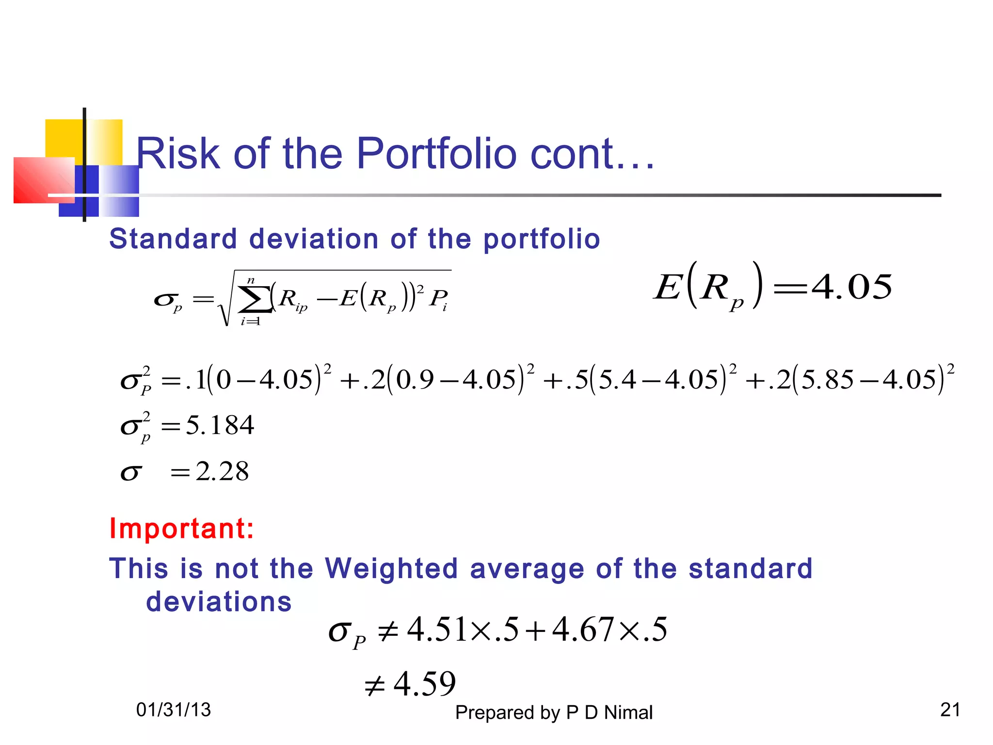 Risk of the Portfolio cont…
Standard deviation of the portfolio

    σp =    ∑( R
            n

                  ip   − E ( R p )) P
                                  2
                                     i
                                                                 E ( R p ) = 4.05
            i=1




σ P = .1( 0 − 4.05) + .2( 0.9 − 4.05) + .5( 5.4 − 4.05) + .2( 5.85 − 4.05)
  2                    2                        2                     2             2


σ p = 5.184
  2


σ    = 2.28

Important:
This is not the Weighted average of the standard
  deviations
                        σ P ≠ 4.51× .5 + 4.67 × .5
                           ≠ 4.59
 01/31/13                                Prepared by P D Nimal                      21
 