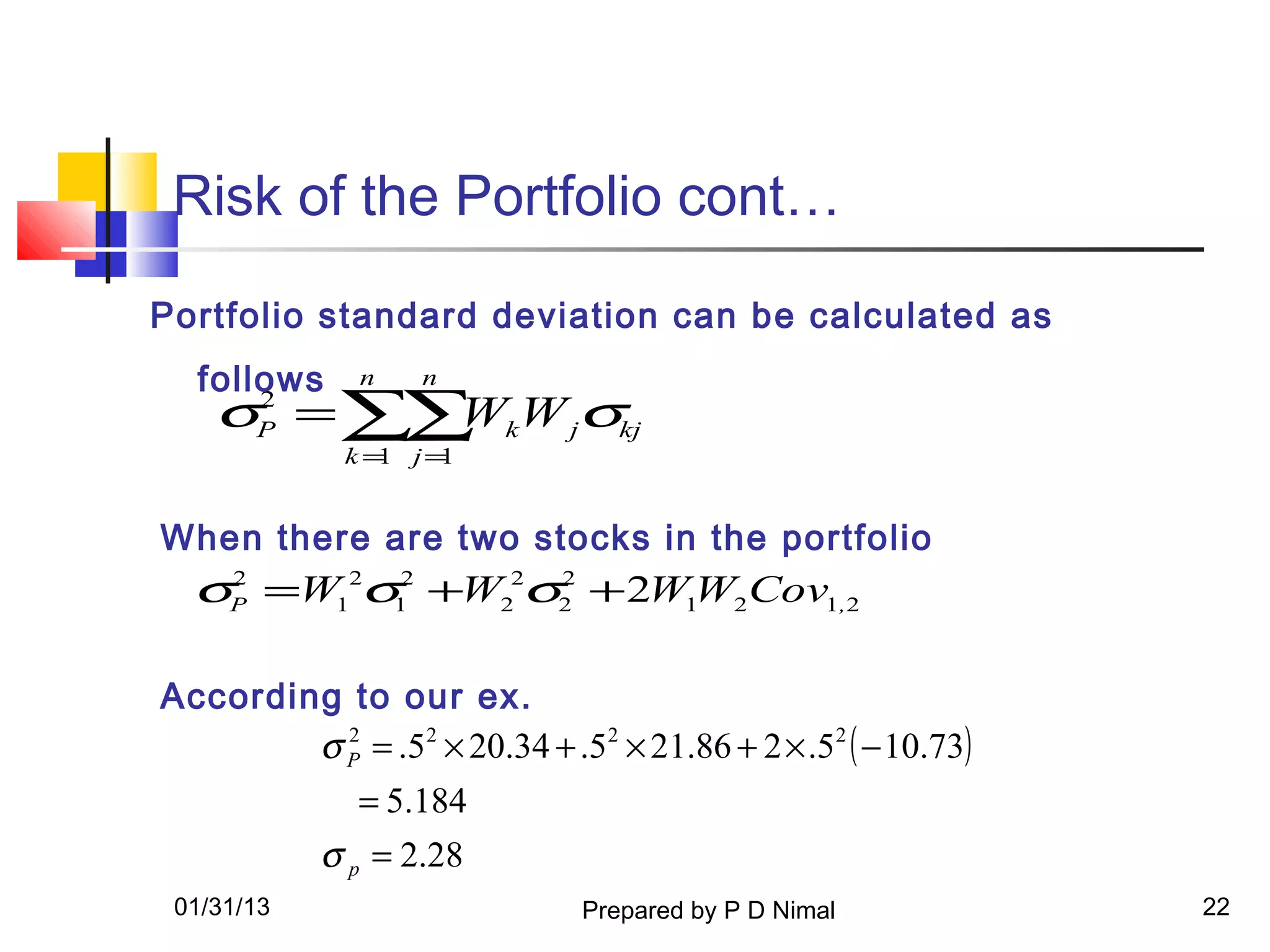 Risk of the Portfolio cont…
Portfolio standard deviation can be calculated as
  follows     n    n
    σP = ∑∑ kW jσkj
      2
           W
             k = j=
                1  1


When there are two stocks in the portfolio
  σP =W12σ12 +W22σ2 + 2W1W2Cov1,2
   2              2




According to our ex.
        σ P = .52 × 20.34 + .52 × 21.86 + 2 × .52 ( − 10.73)
          2


              = 5.184
            σ p = 2.28
 01/31/13                      Prepared by P D Nimal           22
 