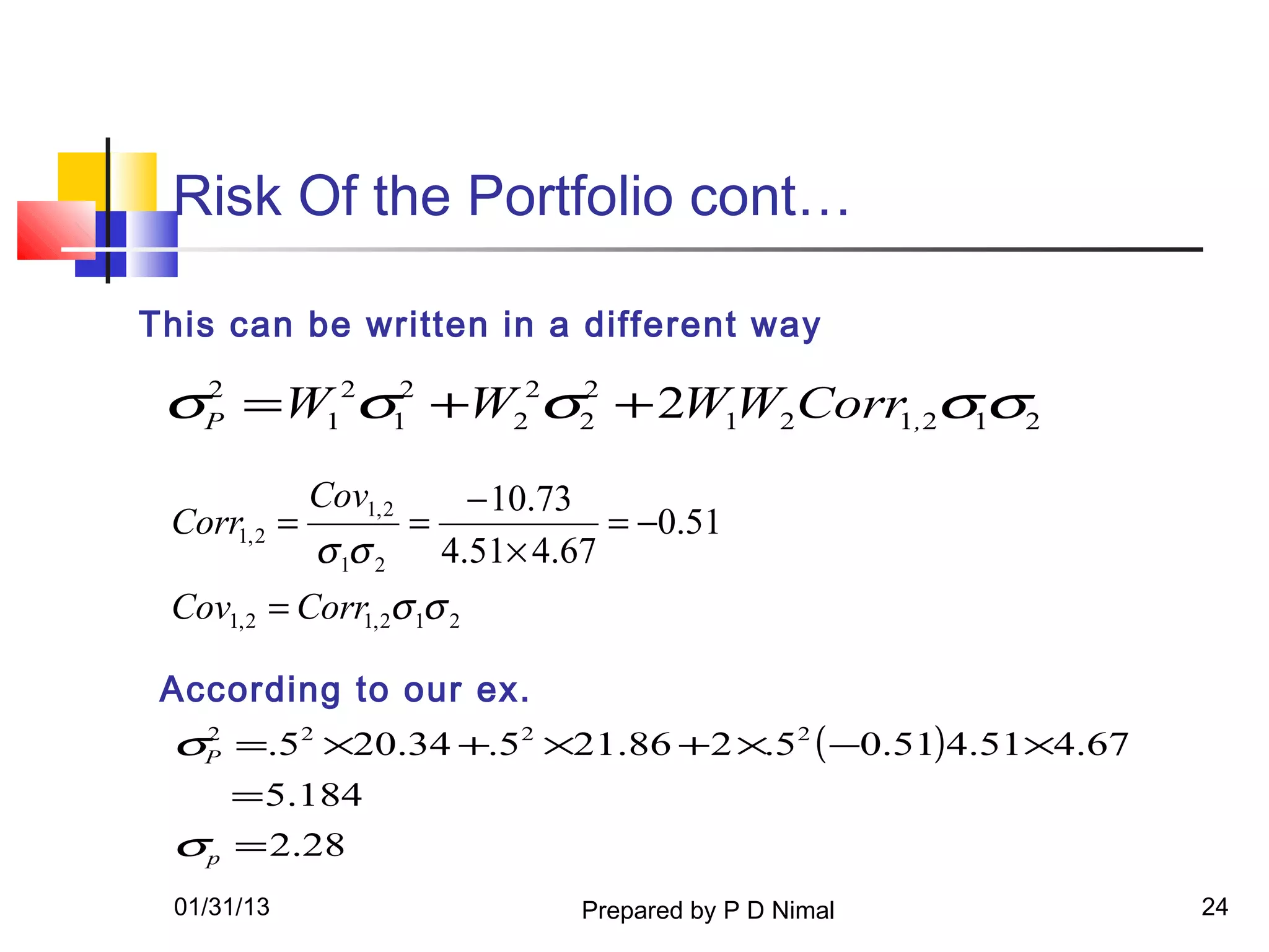 Risk Of the Portfolio cont…

This can be written in a different way

 σP =W12σ12 +W22σ2 + 2W1W2Corr1,2σ1σ2
  2              2



              Cov1, 2         − 10.73
 Corr1, 2 =             =              = −0.51
            σ 1σ 2          4.51× 4.67
 Cov1, 2 = Corr1, 2σ 1σ 2

 According to our ex.
 σP =.52 ×20.34 +.52 ×21.86 +2 ×.52 ( −0.51)4.51×4.67
  2


    = 5.184
 σp = 2.28
 01/31/13                           Prepared by P D Nimal   24
 