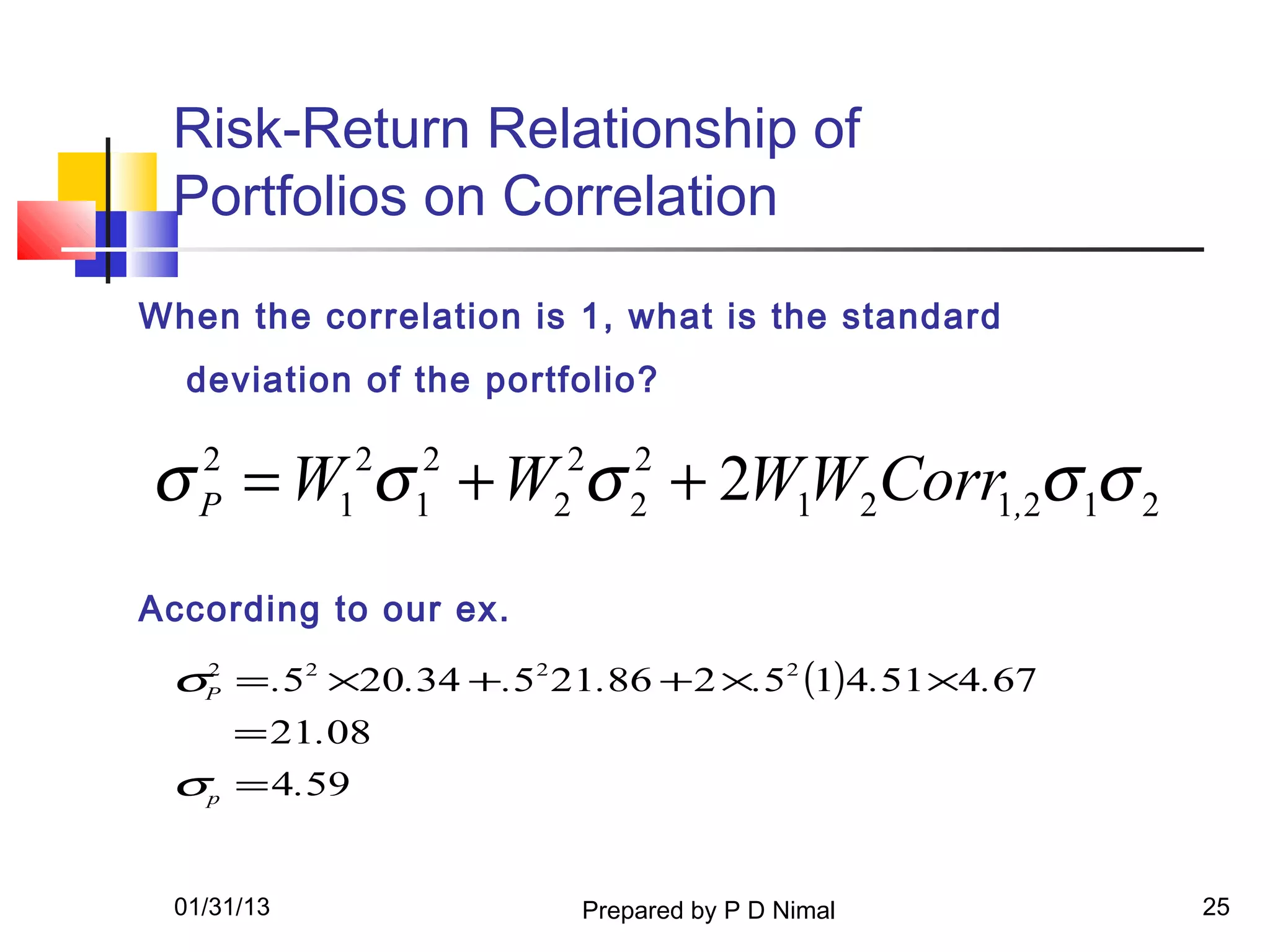 Risk-Return Relationship of
 Portfolios on Correlation

When the correlation is 1, what is the standard
  deviation of the portfolio?


σ = W σ + W σ + 2W1W2Corr1,2σ 1σ 2
   2
   P        1
             2
                 1
                  2
                       2
                        2   2
                            2

According to our ex.
 σP = .52 ×20.34 +.52 21.86 + 2 ×.52 (1)4.51 ×4.67
  2


       = 21.08
 σp = 4.59


 01/31/13               Prepared by P D Nimal        25
 