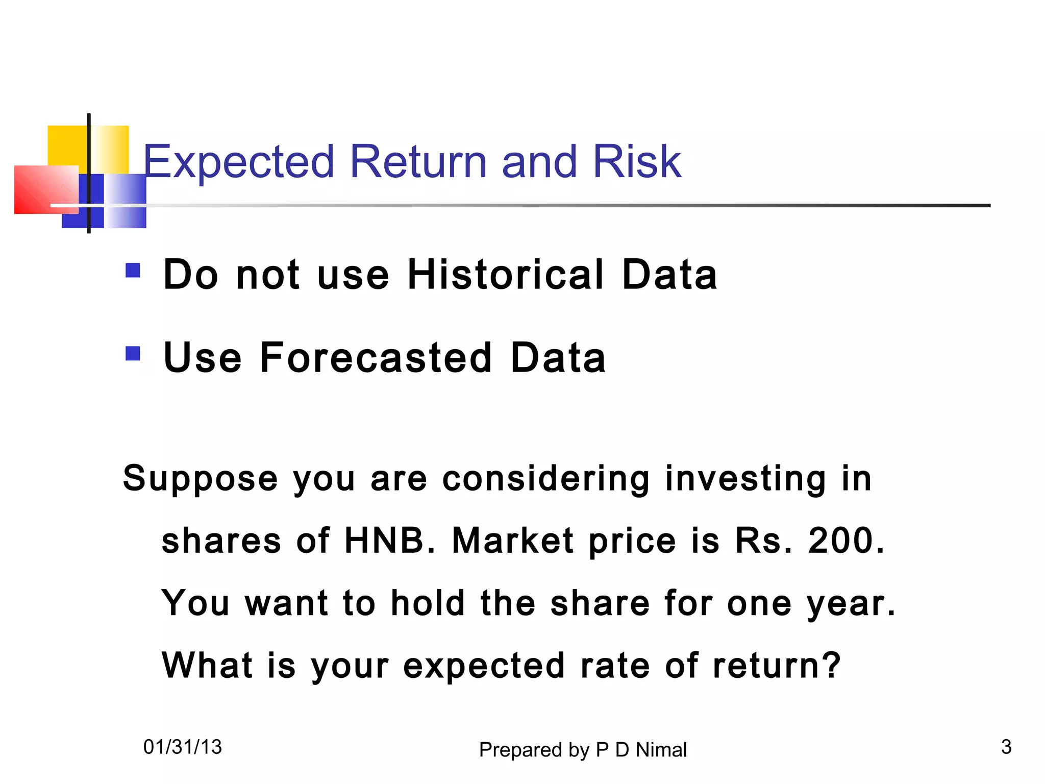 Expected Return and Risk

    Do not use Historical Data
    Use Forecasted Data

Suppose you are considering investing in
     shares of HNB. Market price is Rs. 200.
     You want to hold the share for one year.
     What is your expected rate of return?

    01/31/13          Prepared by P D Nimal     3
 