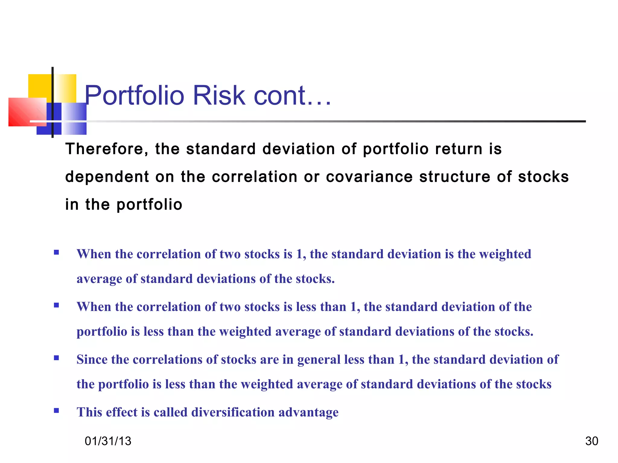 Portfolio Risk cont…
    Therefore, the standard deviation of portfolio return is
    dependent on the correlation or covariance structure of stocks
    in the portfolio

    When the correlation of two stocks is 1, the standard deviation is the weighted
     average of standard deviations of the stocks.
    When the correlation of two stocks is less than 1, the standard deviation of the
     portfolio is less than the weighted average of standard deviations of the stocks.
    Since the correlations of stocks are in general less than 1, the standard deviation of
     the portfolio is less than the weighted average of standard deviations of the stocks
    This effect is called diversification advantage

      01/31/13                                                                                30
 