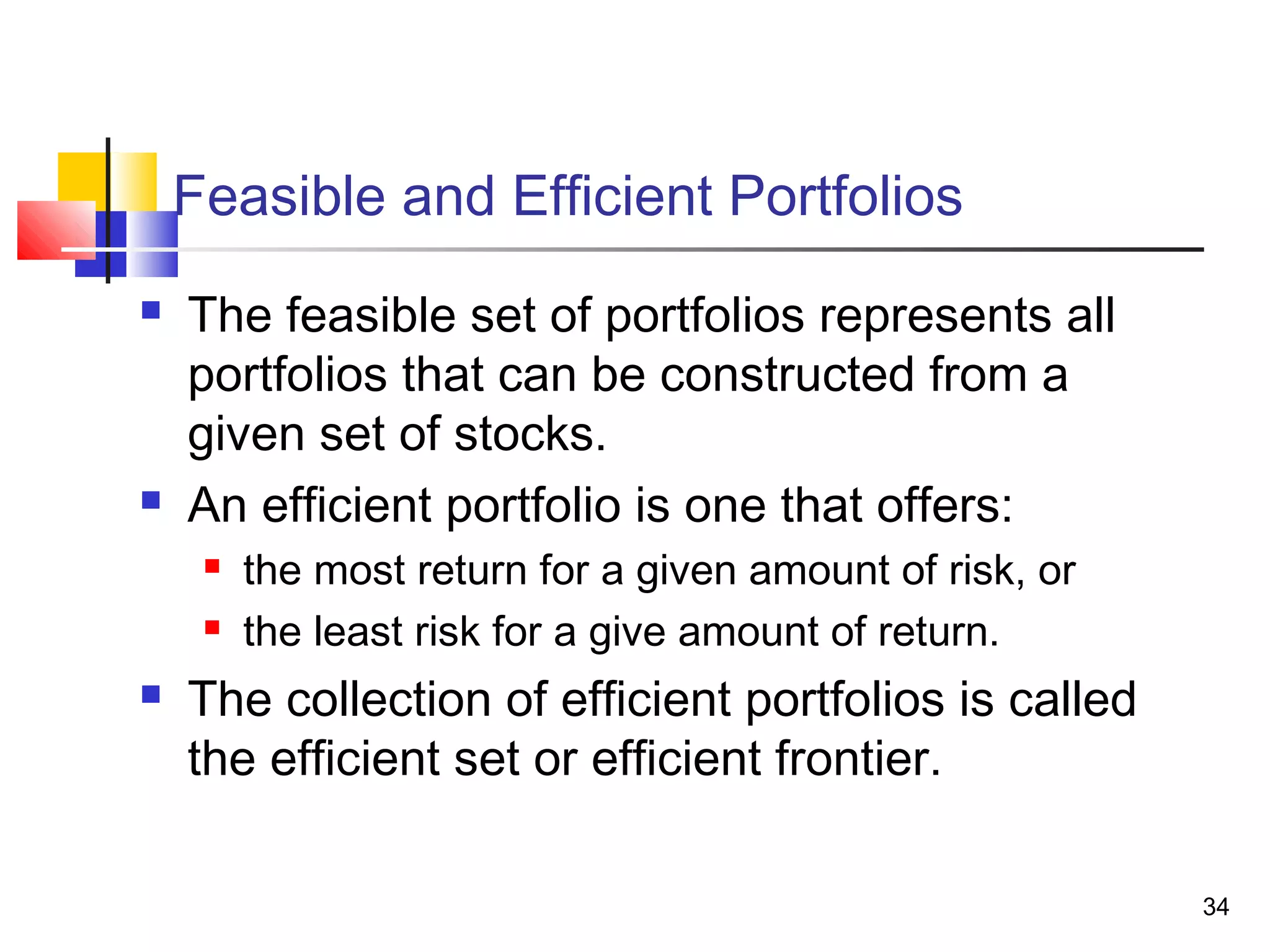 Feasible and Efficient Portfolios
   The feasible set of portfolios represents all
    portfolios that can be constructed from a
    given set of stocks.
   An efficient portfolio is one that offers:
        the most return for a given amount of risk, or
        the least risk for a give amount of return.
   The collection of efficient portfolios is called
    the efficient set or efficient frontier.

                                                          34
 