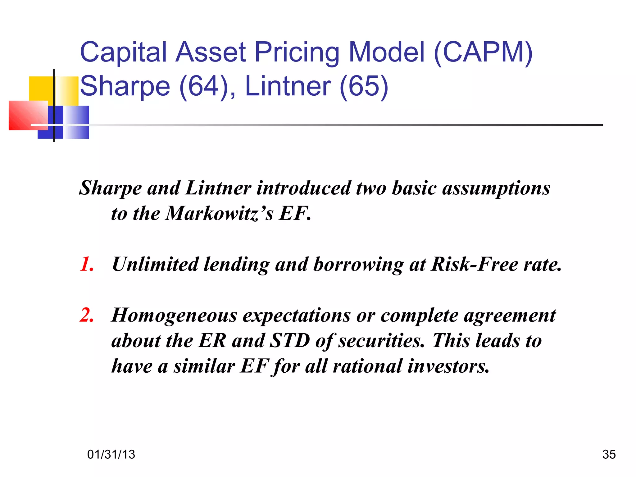 Capital Asset Pricing Model (CAPM)
Sharpe (64), Lintner (65)


Sharpe and Lintner introduced two basic assumptions
   to the Markowitz’s EF.

1. Unlimited lending and borrowing at Risk-Free rate.

2. Homogeneous expectations or complete agreement
   about the ER and STD of securities. This leads to
   have a similar EF for all rational investors.



01/31/13                                                35
 