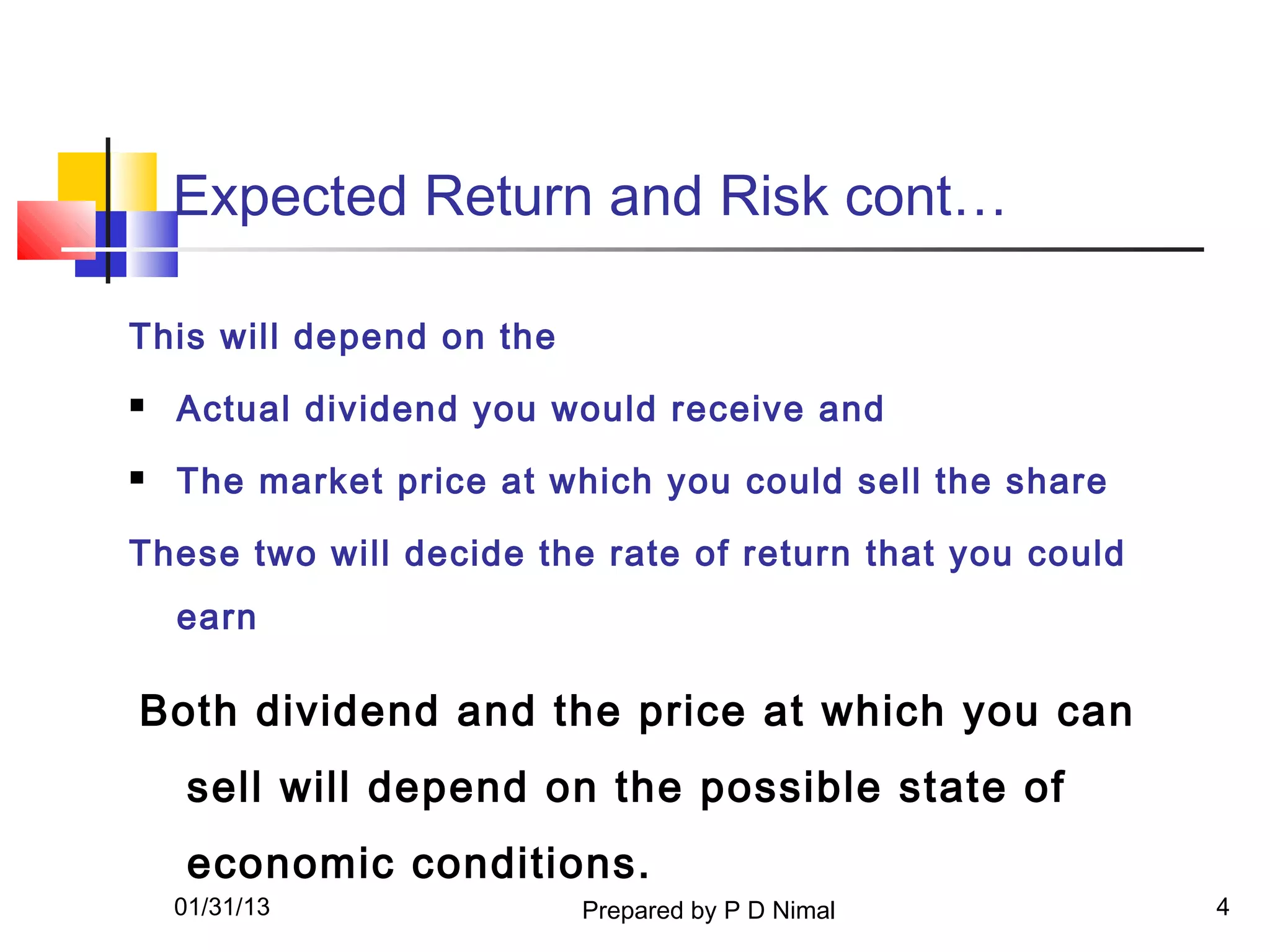 Expected Return and Risk cont…

This will depend on the
   Actual dividend you would receive and
   The market price at which you could sell the share

These two will decide the rate of return that you could
    earn

Both dividend and the price at which you can
     sell will depend on the possible state of
     economic conditions.
    01/31/13              Prepared by P D Nimal           4
 