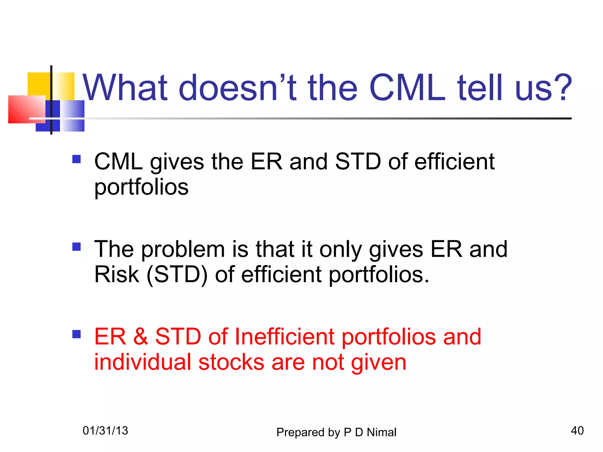 What doesn’t the CML tell us?
    CML gives the ER and STD of efficient
     portfolios

    The problem is that it only gives ER and
     Risk (STD) of efficient portfolios.

    ER & STD of Inefficient portfolios and
     individual stocks are not given

    01/31/13          Prepared by P D Nimal     40
 