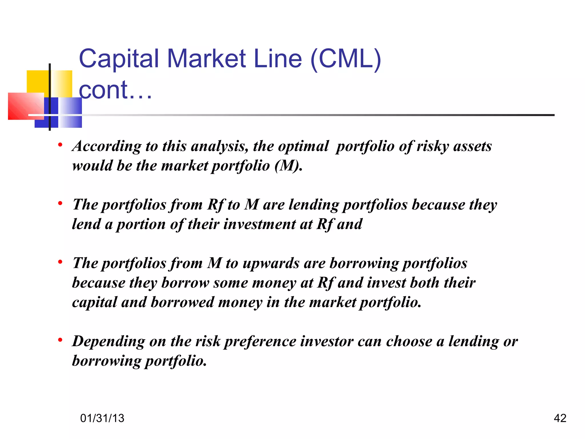 Capital Market Line (CML)
   cont…
• According to this analysis, the optimal portfolio of risky assets
  would be the market portfolio (M).

• The portfolios from Rf to M are lending portfolios because they
  lend a portion of their investment at Rf and

• The portfolios from M to upwards are borrowing portfolios
  because they borrow some money at Rf and invest both their
  capital and borrowed money in the market portfolio.

• Depending on the risk preference investor can choose a lending or
  borrowing portfolio.


   01/31/13                                                           42
 