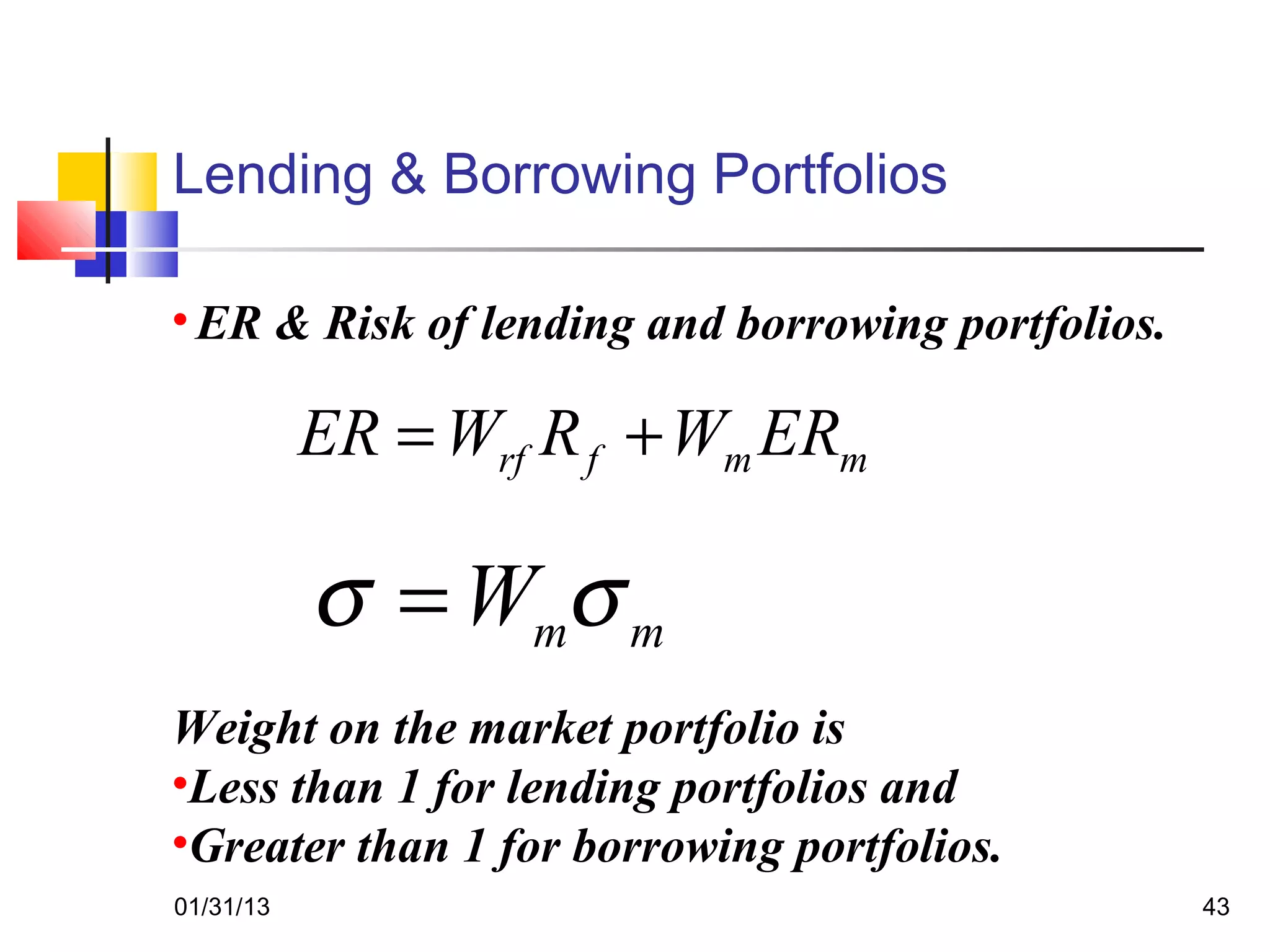 Lending & Borrowing Portfolios

• ER & Risk of lending and borrowing portfolios.

           ER = Wrf R f + Wm ERm

           σ = Wmσ m
Weight on the market portfolio is
•Less than 1 for lending portfolios and
•Greater than 1 for borrowing portfolios.
01/31/13                                           43
 