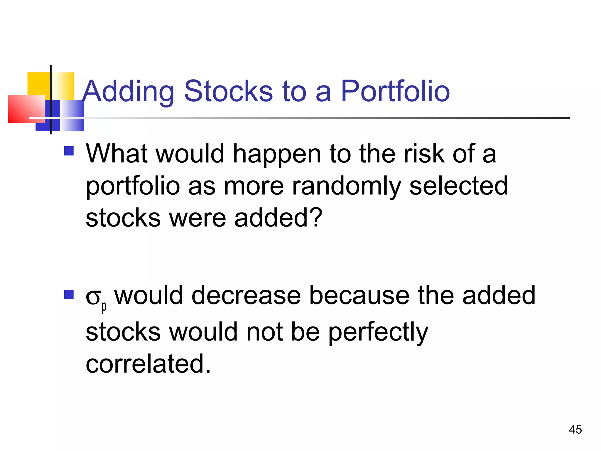 Adding Stocks to a Portfolio
   What would happen to the risk of a
    portfolio as more randomly selected
    stocks were added?

   σp would decrease because the added
    stocks would not be perfectly
    correlated.

                                          45
 