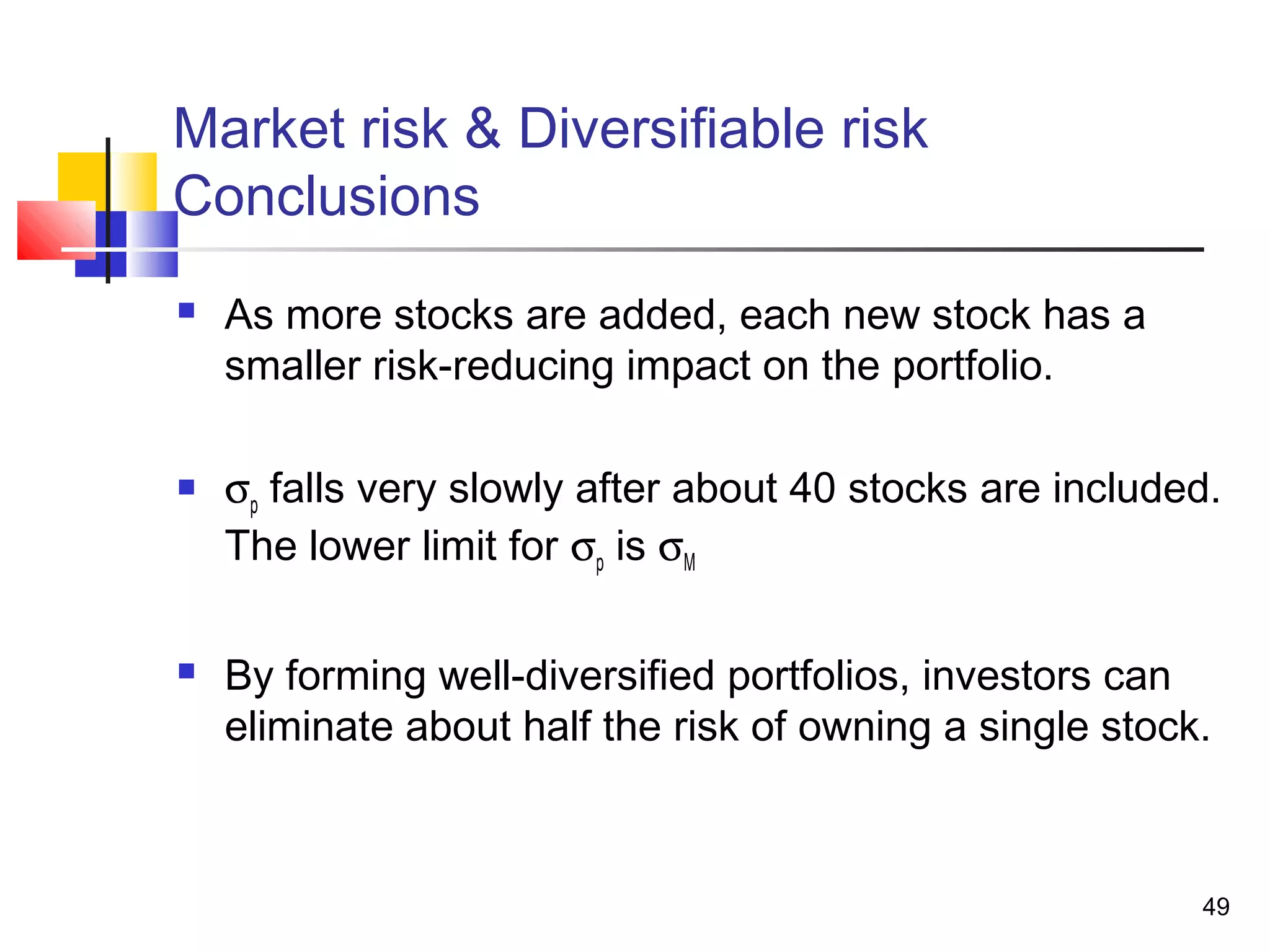 Market risk & Diversifiable risk
Conclusions
   As more stocks are added, each new stock has a
    smaller risk-reducing impact on the portfolio.

   σp falls very slowly after about 40 stocks are included.
    The lower limit for σp is σM

   By forming well-diversified portfolios, investors can
    eliminate about half the risk of owning a single stock.



                                                          49
 