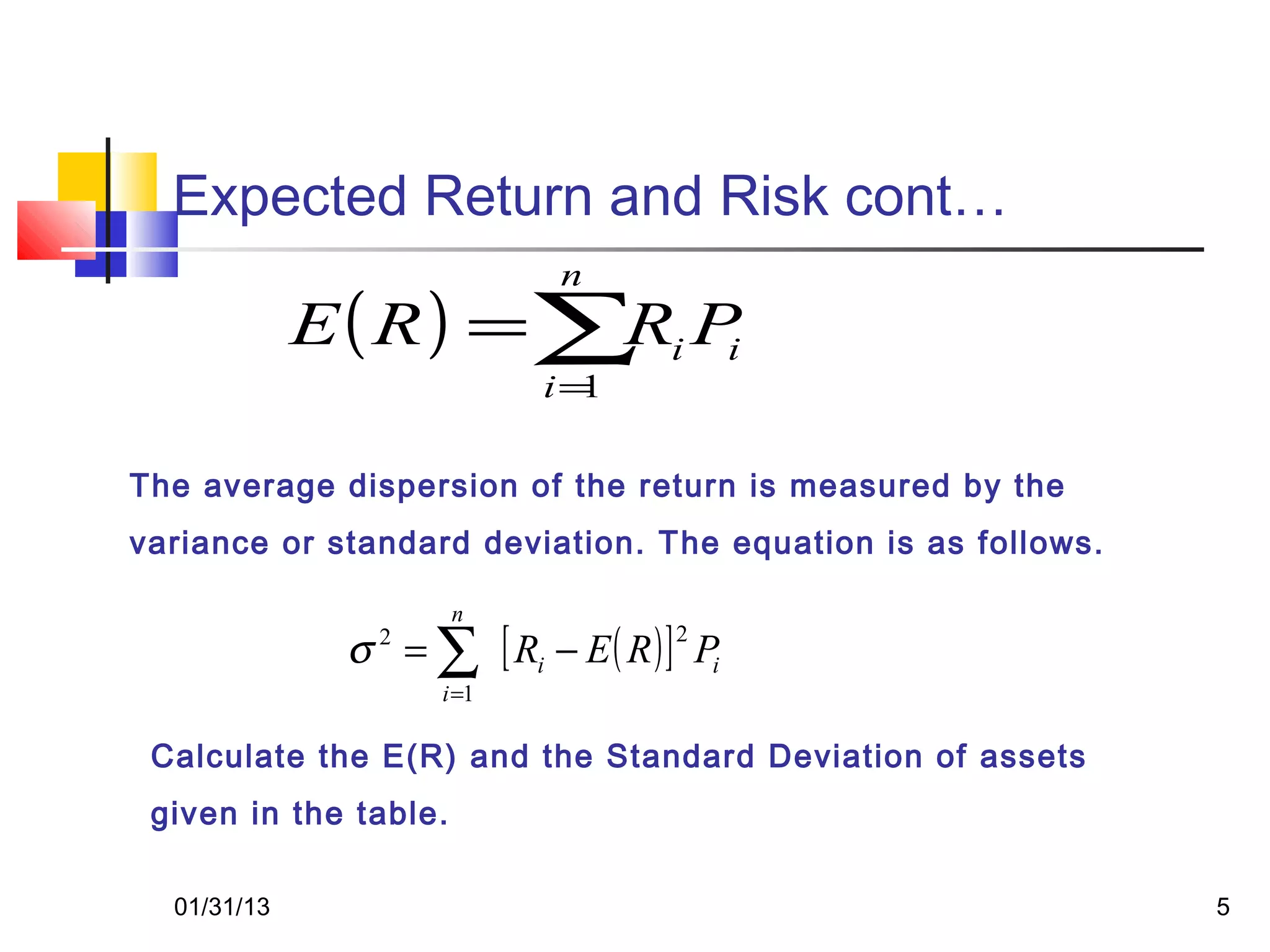 Expected Return and Risk cont…
                            n
             E( R) =∑ i P
                     R i
                           i=1

The average dispersion of the return is measured by the
variance or standard deviation. The equation is as follows.

                       n
              σ = ∑ [ Ri − E ( R ) ] Pi
                2                   2

                    i =1

 Calculate the E(R) and the Standard Deviation of assets
 given in the table.

  01/31/13                                                    5
 