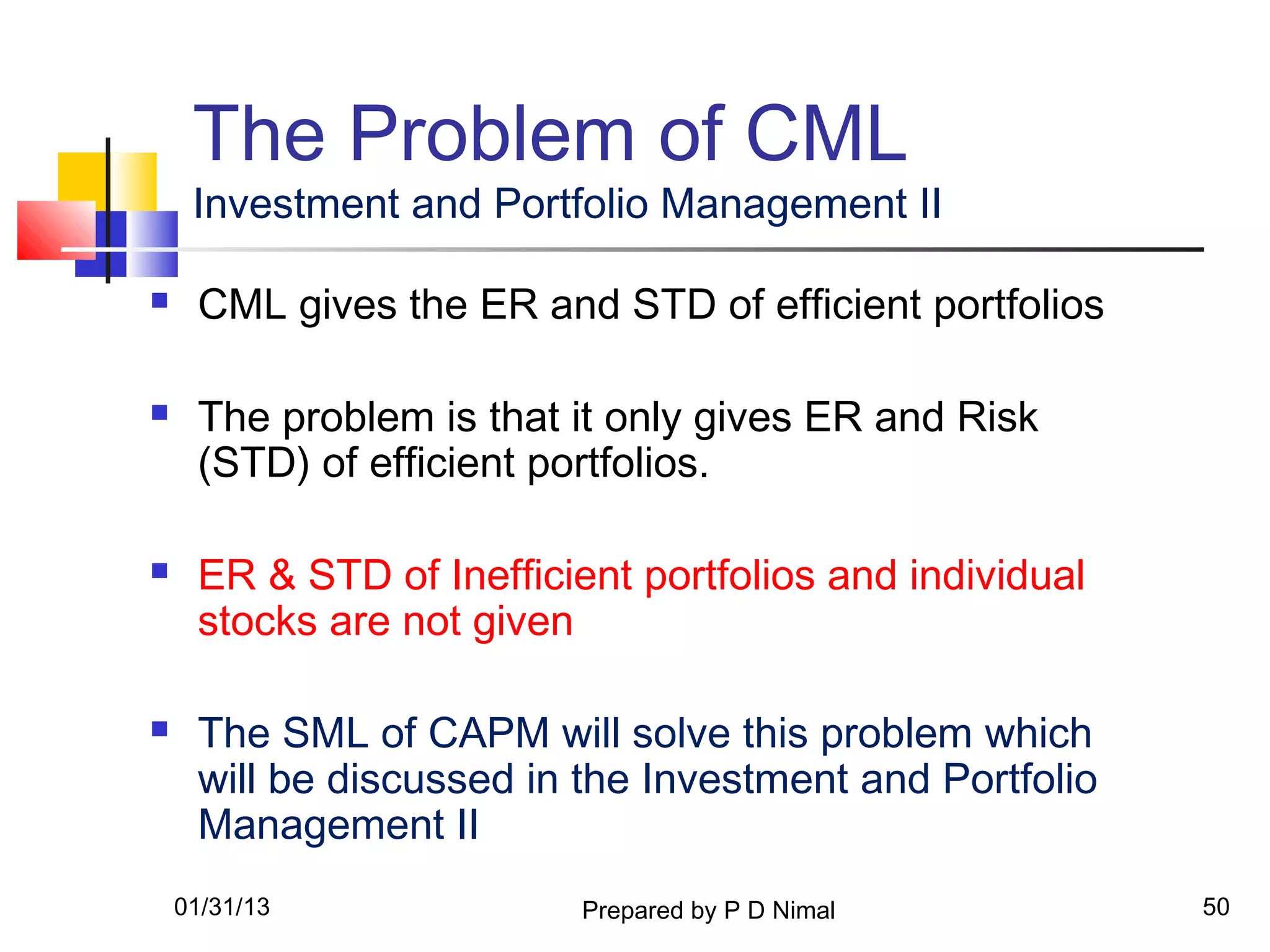 The Problem of CML
     Investment and Portfolio Management II

    CML gives the ER and STD of efficient portfolios

    The problem is that it only gives ER and Risk
     (STD) of efficient portfolios.

    ER & STD of Inefficient portfolios and individual
     stocks are not given

    The SML of CAPM will solve this problem which
     will be discussed in the Investment and Portfolio
     Management II
    01/31/13              Prepared by P D Nimal          50
 