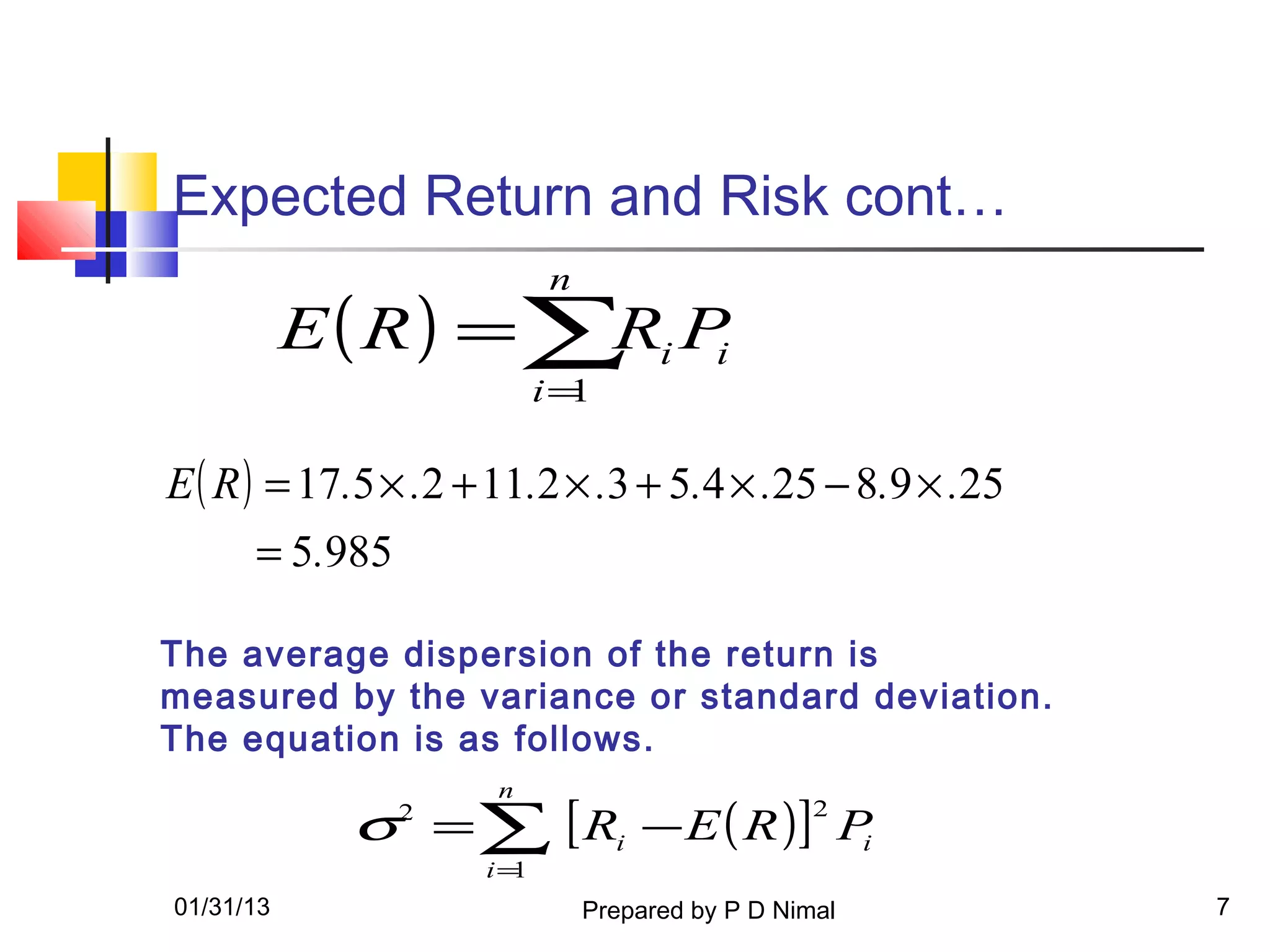 Expected Return and Risk cont…
                          n
           E( R) =∑ i P
                   R i
                          i=1

E ( R ) = 17.5 × .2 + 11.2 × .3 + 5.4 × .25 − 8.9 × .25
      = 5.985

The average dispersion of the return is
measured by the variance or standard deviation.
The equation is as follows.
                     n
            σ = ∑ [ Ri − E ( R )] Pi
                2                                2

                    i=1
01/31/13                      Prepared by P D Nimal       7
 