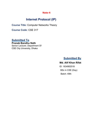 Note-4
Internet Protocol (IP)
Course Title: Computer Networks Theory
Course Code: CSE 317
Submitted To
Pranab Bandhu Nath
Senior Lecturer, Department Of
CSE City University, Dhaka
Submitted By
Md. Alif Khan Rifat
ID: 1834902518
BSc in CSE (Day)
Batch: 49th
 