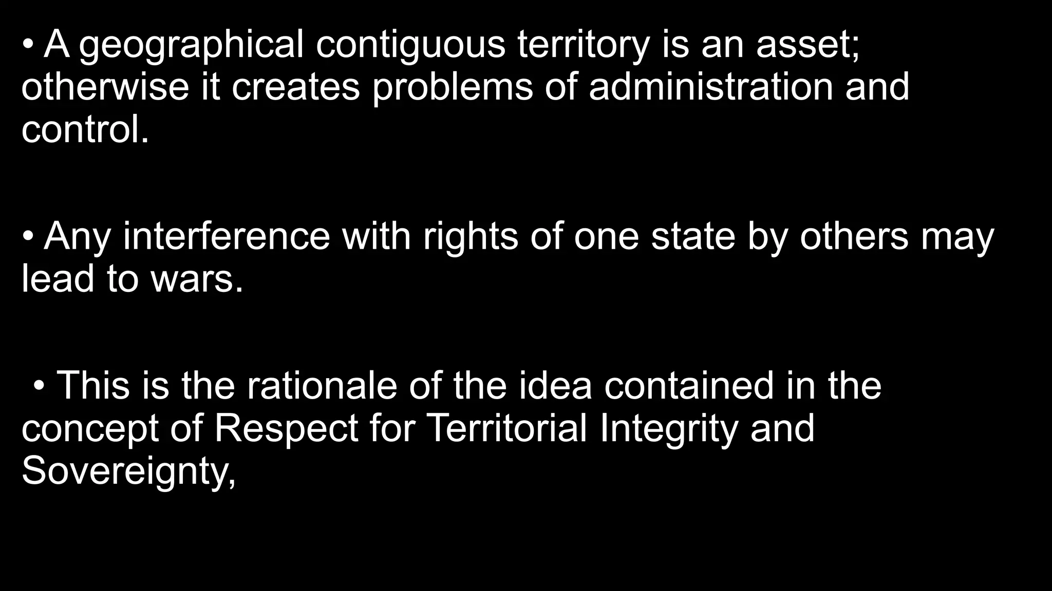 • A geographical contiguous territory is an asset;
otherwise it creates problems of administration and
control.
• Any interference with rights of one state by others may
lead to wars.
• This is the rationale of the idea contained in the
concept of Respect for Territorial Integrity and
Sovereignty,
 