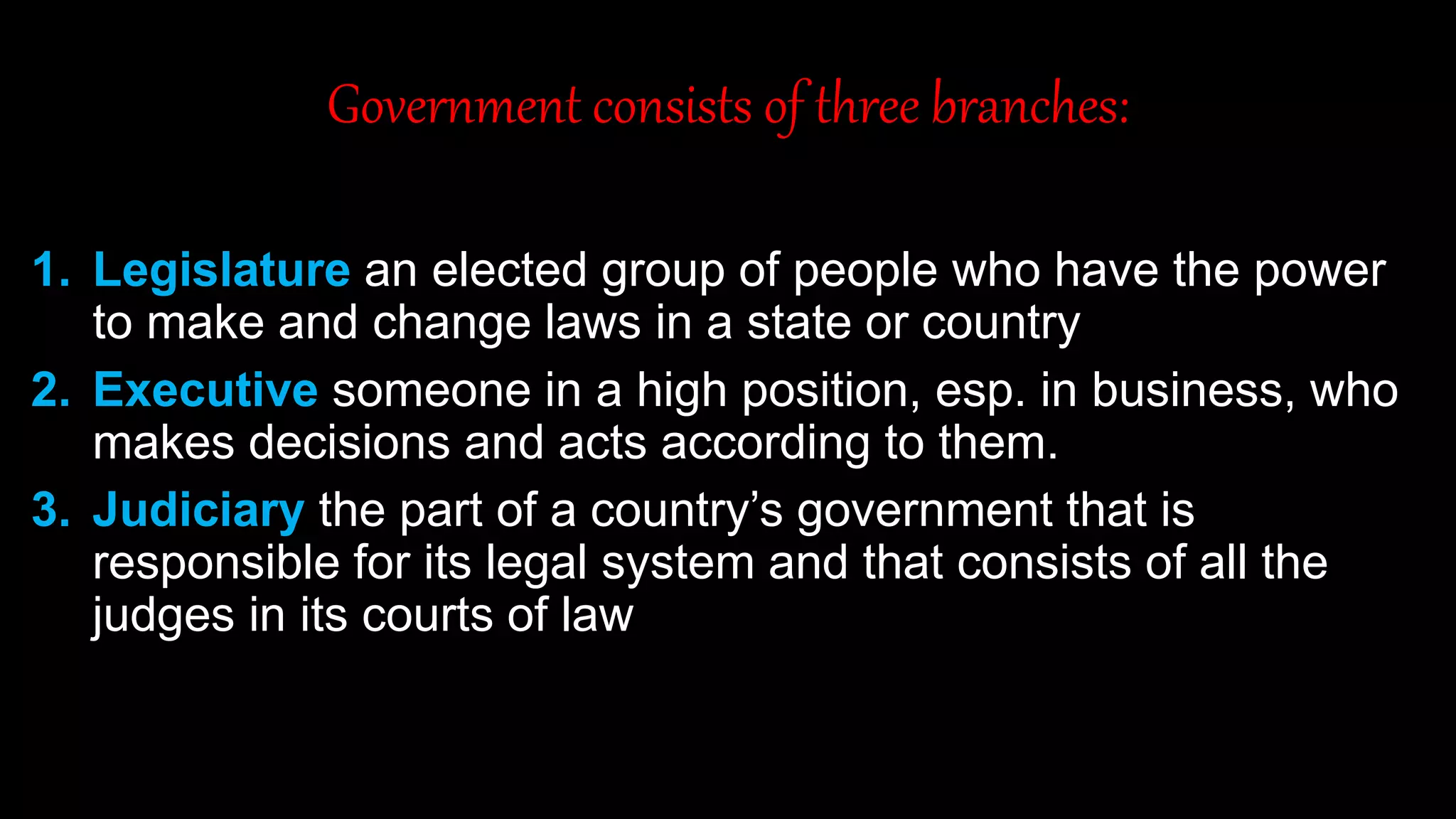 Government consists of three branches:
1. Legislature an elected group of people who have the power
to make and change laws in a state or country
2. Executive someone in a high position, esp. in business, who
makes decisions and acts according to them.
3. Judiciary the part of a country’s government that is
responsible for its legal system and that consists of all the
judges in its courts of law
 