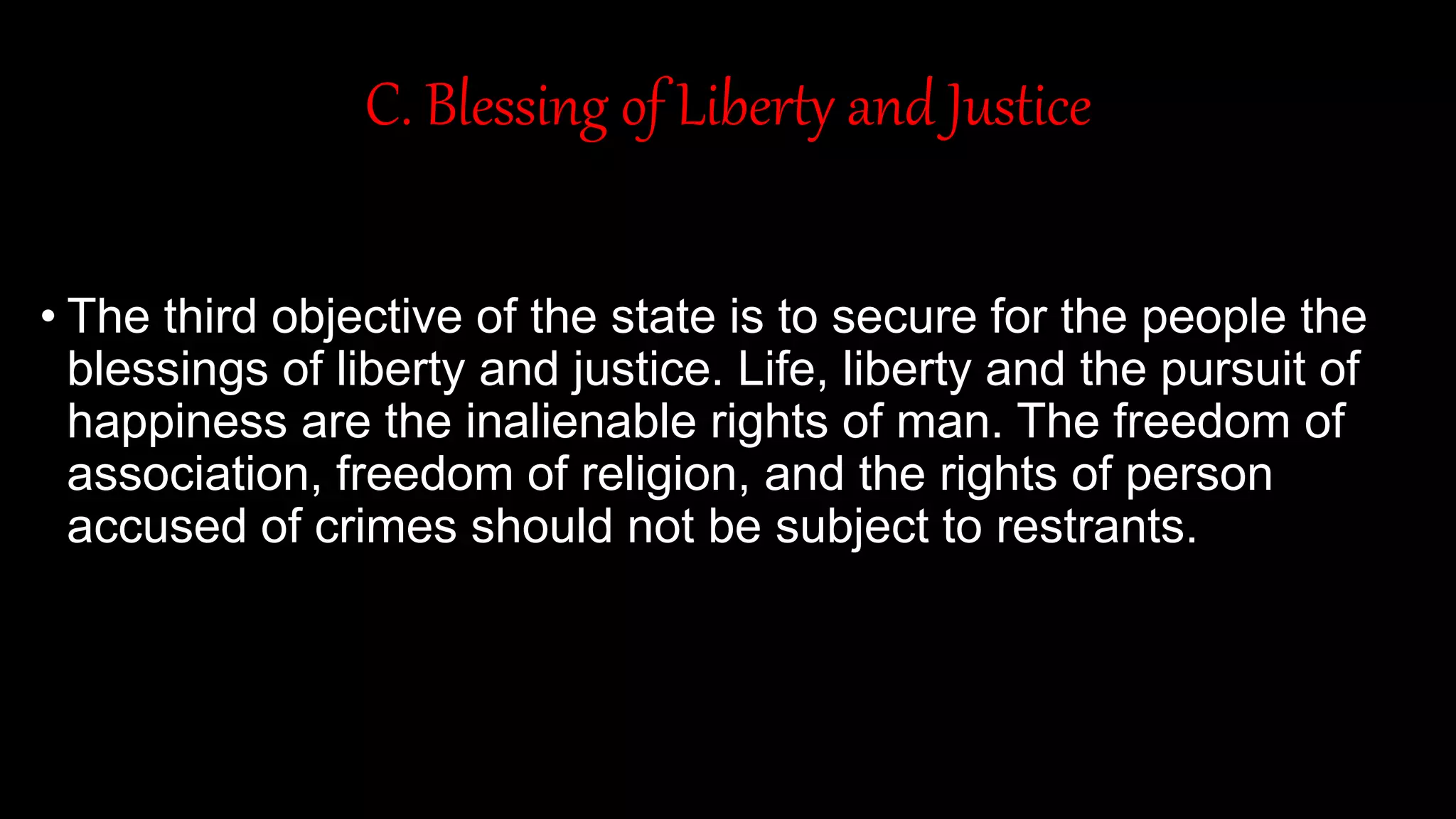 C. Blessing of Liberty and Justice
• The third objective of the state is to secure for the people the
blessings of liberty and justice. Life, liberty and the pursuit of
happiness are the inalienable rights of man. The freedom of
association, freedom of religion, and the rights of person
accused of crimes should not be subject to restrants.
 