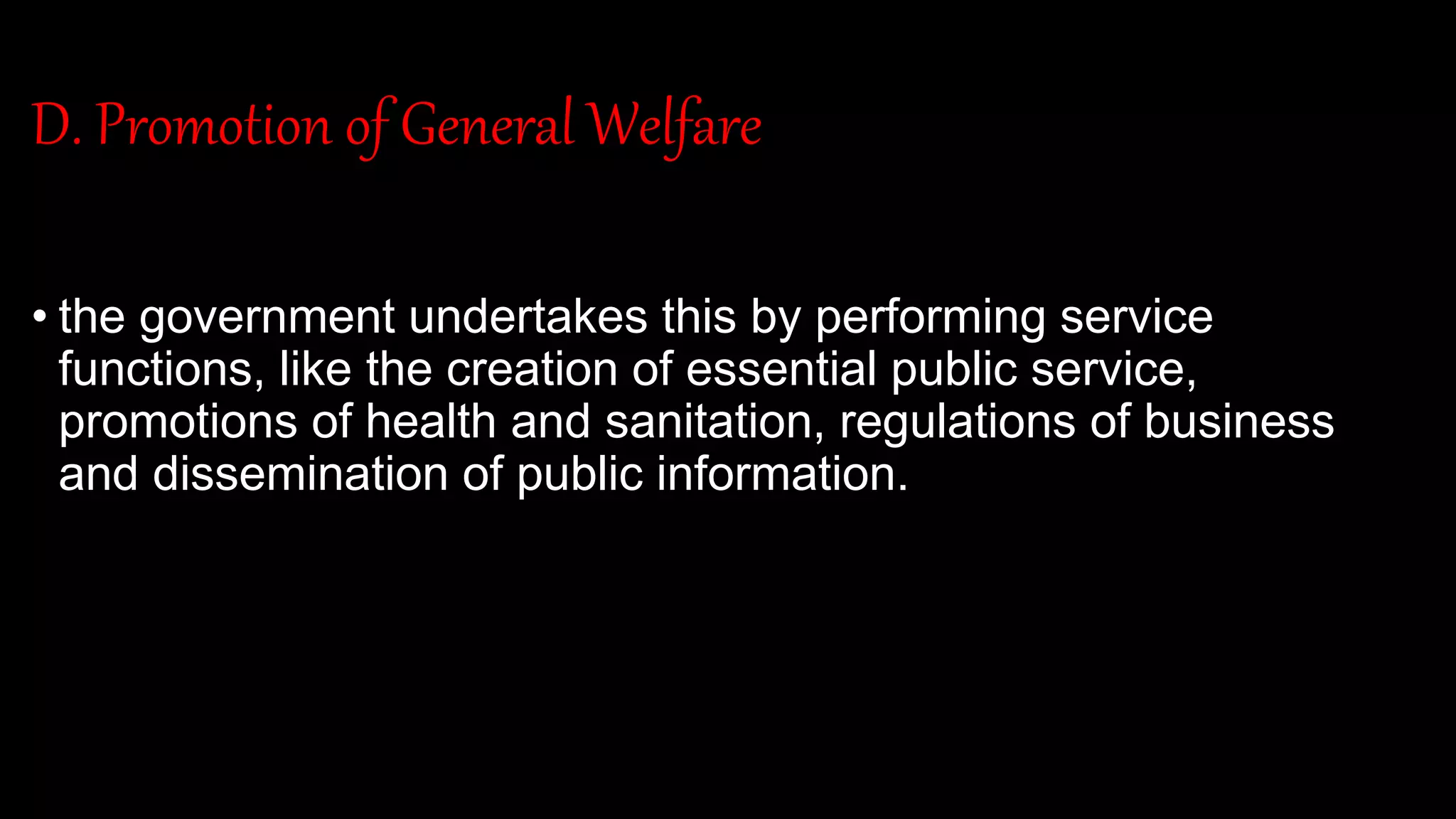 D. Promotion of General Welfare
• the government undertakes this by performing service
functions, like the creation of essential public service,
promotions of health and sanitation, regulations of business
and dissemination of public information.
 