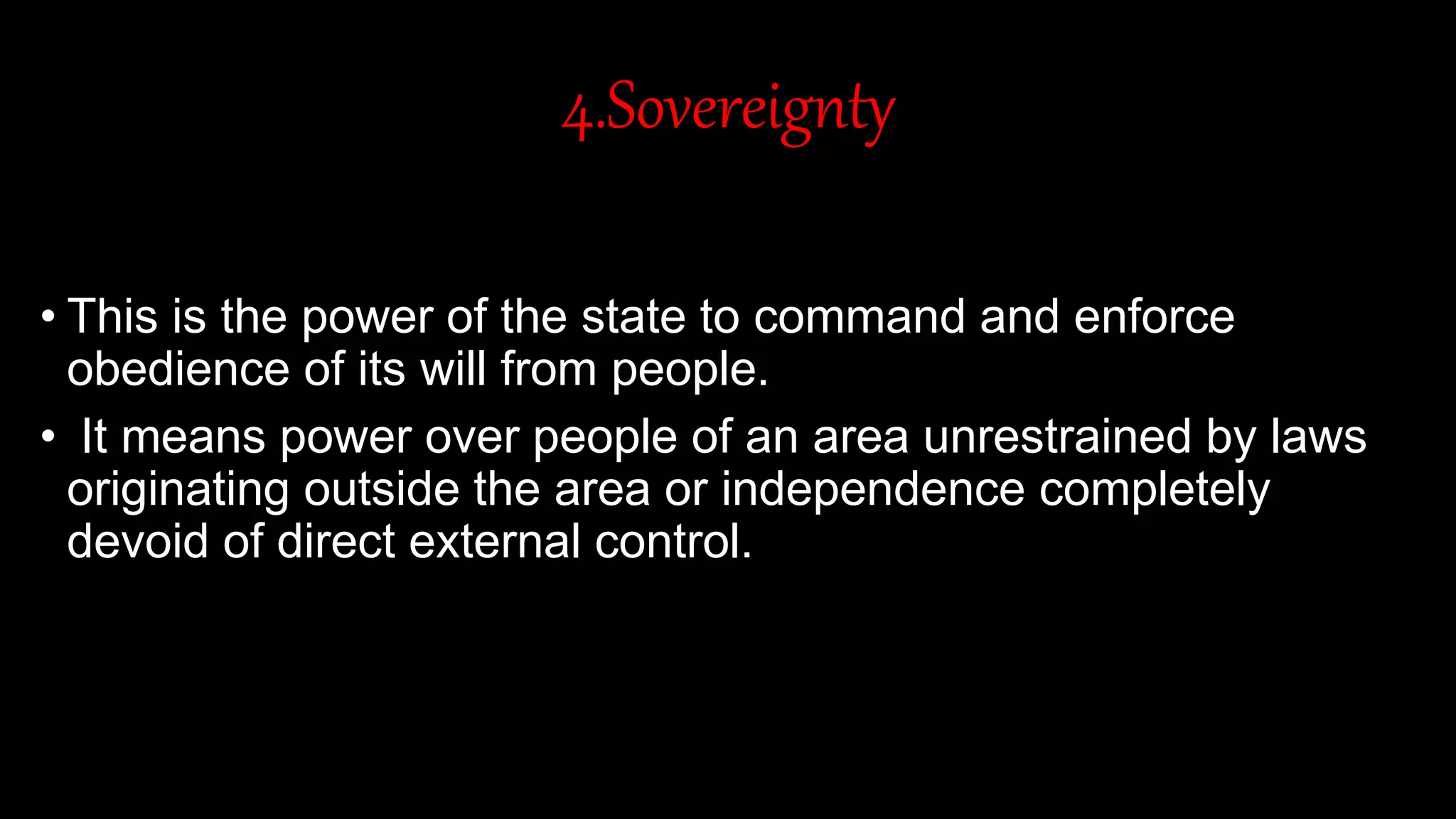 4.Sovereignty
• This is the power of the state to command and enforce
obedience of its will from people.
• It means power over people of an area unrestrained by laws
originating outside the area or independence completely
devoid of direct external control.
 