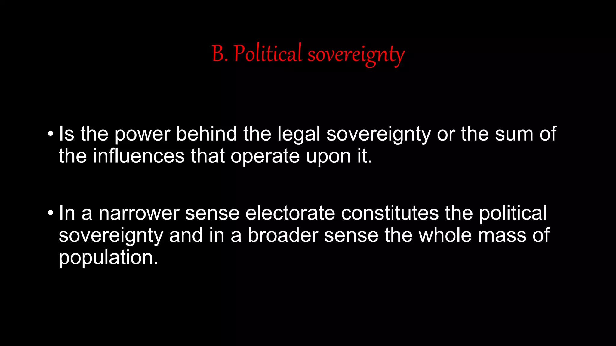 B. Political sovereignty
• Is the power behind the legal sovereignty or the sum of
the influences that operate upon it.
• In a narrower sense electorate constitutes the political
sovereignty and in a broader sense the whole mass of
population.
 