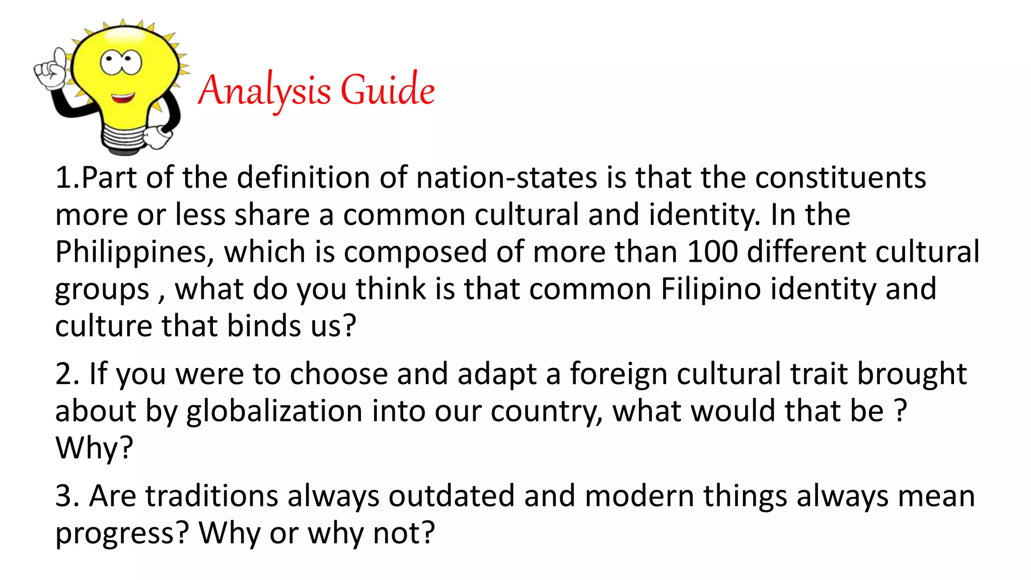 Analysis Guide
1.Part of the definition of nation-states is that the constituents
more or less share a common cultural and identity. In the
Philippines, which is composed of more than 100 different cultural
groups , what do you think is that common Filipino identity and
culture that binds us?
2. If you were to choose and adapt a foreign cultural trait brought
about by globalization into our country, what would that be ?
Why?
3. Are traditions always outdated and modern things always mean
progress? Why or why not?
 