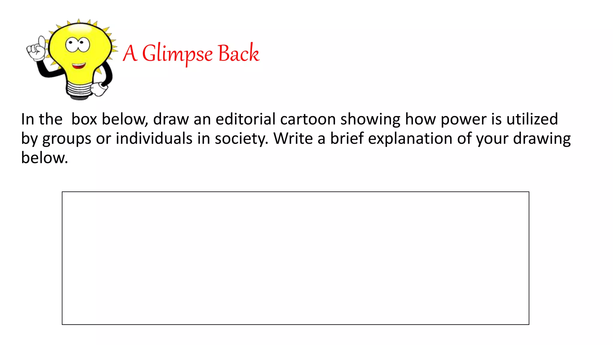 A Glimpse Back
In the box below, draw an editorial cartoon showing how power is utilized
by groups or individuals in society. Write a brief explanation of your drawing
below.
 