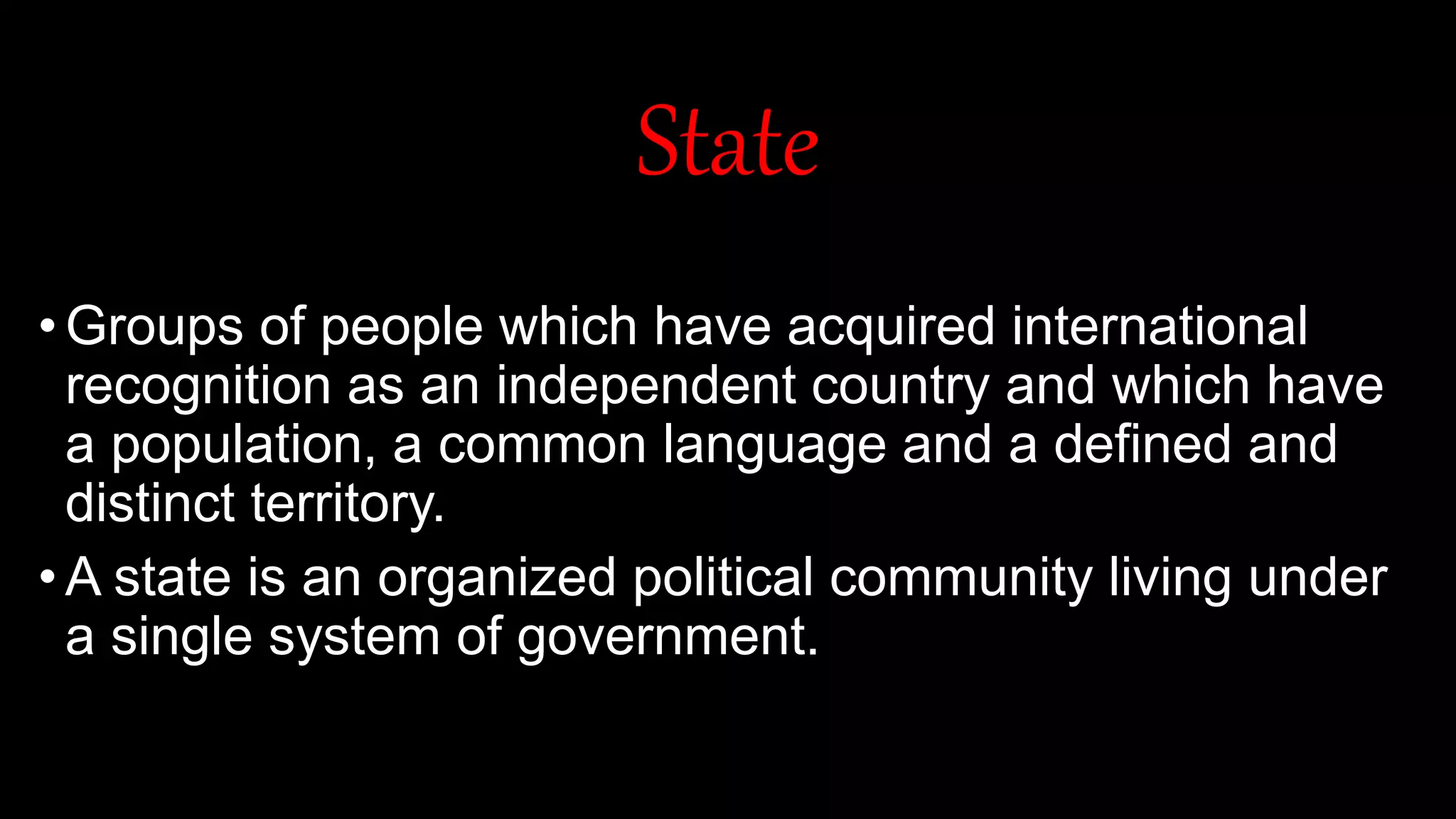 State
•Groups of people which have acquired international
recognition as an independent country and which have
a population, a common language and a defined and
distinct territory.
•A state is an organized political community living under
a single system of government.
 
