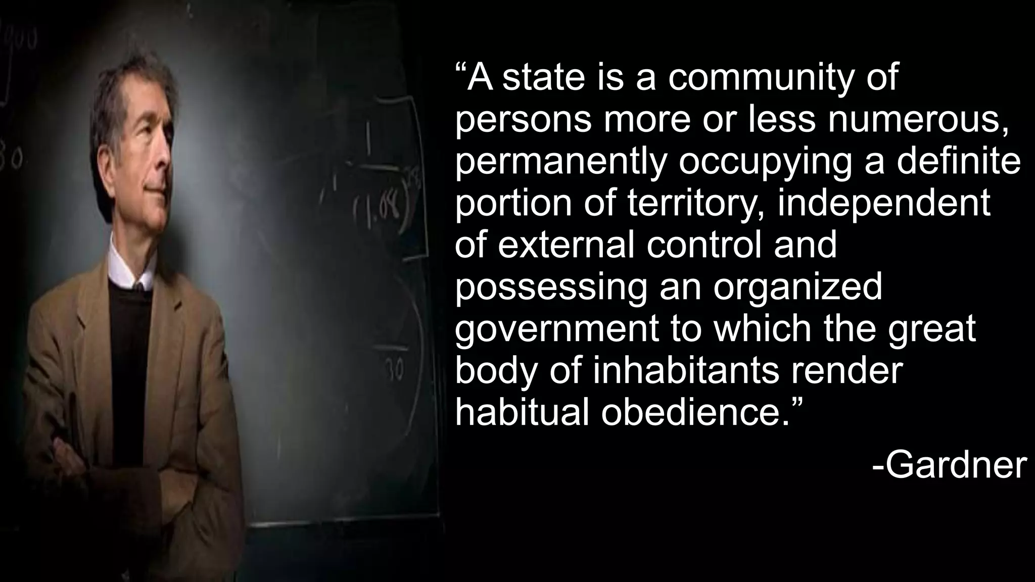 “A state is a community of
persons more or less numerous,
permanently occupying a definite
portion of territory, independent
of external control and
possessing an organized
government to which the great
body of inhabitants render
habitual obedience.”
-Gardner
 