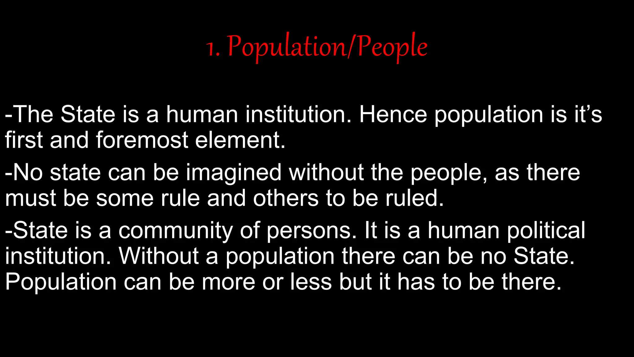 1. Population/People
-The State is a human institution. Hence population is it’s
first and foremost element.
-No state can be imagined without the people, as there
must be some rule and others to be ruled.
-State is a community of persons. It is a human political
institution. Without a population there can be no State.
Population can be more or less but it has to be there.
 