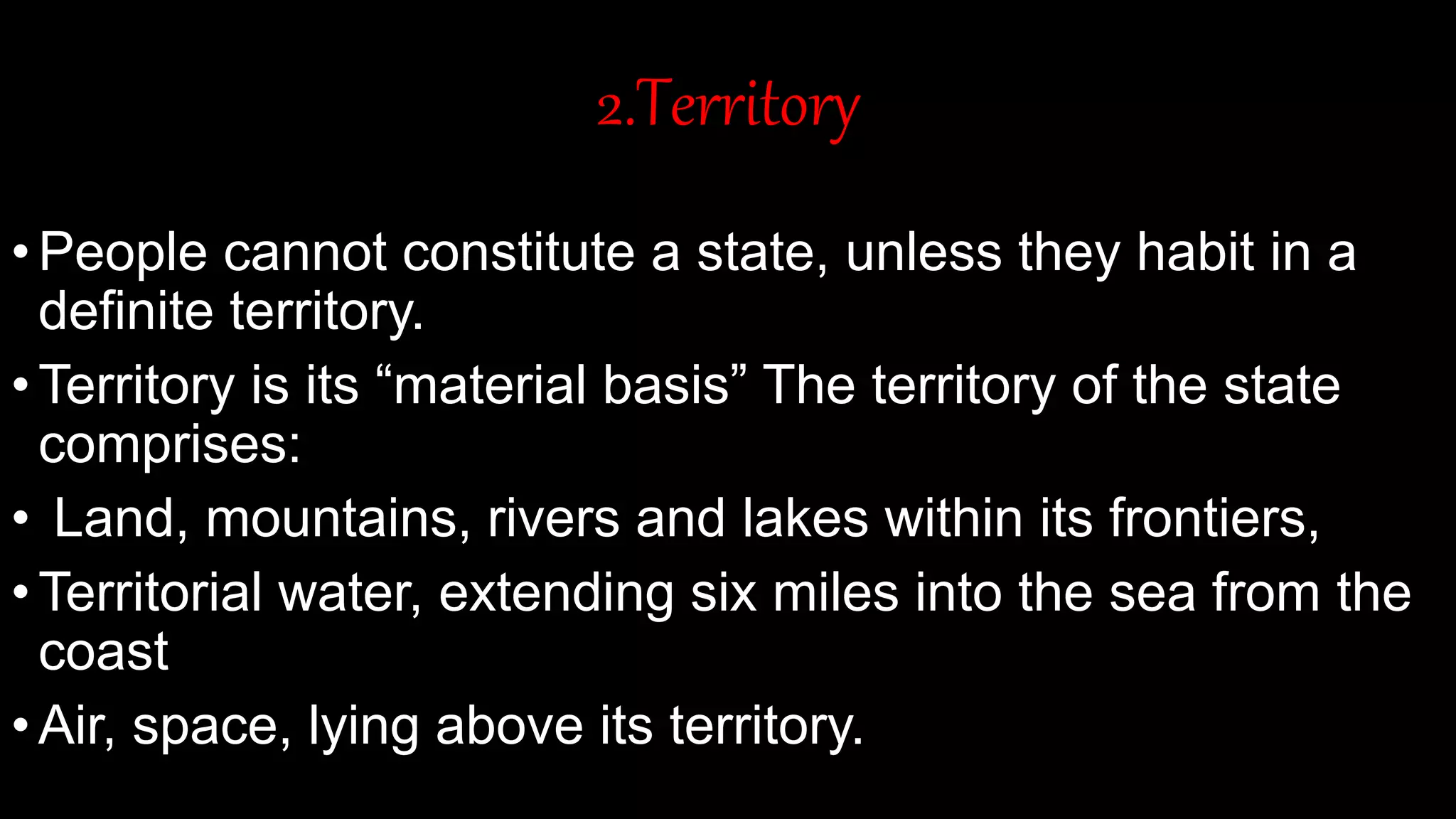 2.Territory
•People cannot constitute a state, unless they habit in a
definite territory.
•Territory is its “material basis” The territory of the state
comprises:
• Land, mountains, rivers and lakes within its frontiers,
•Territorial water, extending six miles into the sea from the
coast
•Air, space, lying above its territory.
 