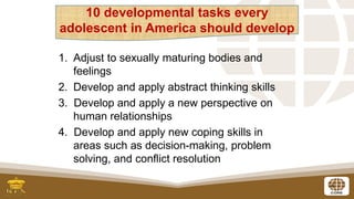 4
1. Adjust to sexually maturing bodies and
feelings
2. Develop and apply abstract thinking skills
3. Develop and apply a new perspective on
human relationships
4. Develop and apply new coping skills in
areas such as decision-making, problem
solving, and conflict resolution
10 developmental tasks every
adolescent in America should develop
 