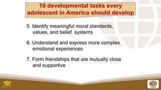 5
5. Identify meaningful moral standards,
values, and belief systems
6. Understand and express more complex
emotional experiences
7. Form friendships that are mutually close
and supportive
10 developmental tasks every
adolescent in America should develop
 