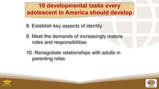 6
8. Establish key aspects of identity
9. Meet the demands of increasingly mature
roles and responsibilities
10. Renegotiate relationships with adults in
parenting roles
10 developmental tasks every
adolescent in America should develop
 