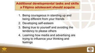 8
1. Being courageous in standing up and
being different from your friends
2. Developing self-esteem
3. Being true to yourself and avoiding the
tendency to please others
4. Learning how media and advertising are
trying to influence your thinking and
feelings
Additional developmental tasks and skills
a Filipino adolescent should acquire
 