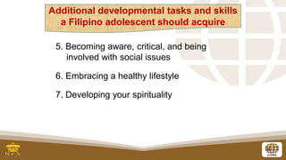 9
5. Becoming aware, critical, and being
involved with social issues
6. Embracing a healthy lifestyle
7. Developing your spirituality
Additional developmental tasks and skills
a Filipino adolescent should acquire
 