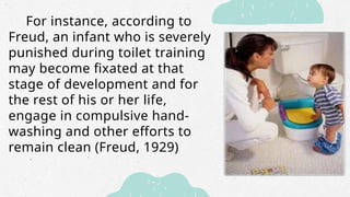 For instance, according to
Freud, an infant who is severely
punished during toilet training
may become fixated at that
stage of development and for
the rest of his or her life,
engage in compulsive hand-
washing and other efforts to
remain clean (Freud, 1929)
 
