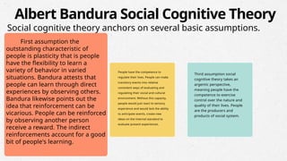 First assumption the
outstanding characteristic of
people is plasticity that is people
have the flexibility to learn a
variety of behavior in varied
situations. Bandura attests that
people can learn through direct
experiences by observing others.
Bandura likewise points out the
idea that reinforcement can be
vicarious. People can be reinforced
by observing another person
receive a reward. The indirect
reinforcements account for a good
bit of people's learning.
People have the competence to
regulate their lives. People can make
transitory events into relative
consistent ways of evaluating and
regulating their social and cultural
environment. Without this capacity,
people would just react to sensory
experience and would lack the ability
to anticipate events, create new
ideas on the internal standard to
evaluate present experiences.
Third assumption social
cognitive theory takes an
argentic perspective,
meaning people have the
competence to exercise
control over the nature and
quality of their lives. People
are the producers and
products of social system.
Albert Bandura Social Cognitive Theory
Social cognitive theory anchors on several basic assumptions.
 