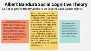 First assumption the
outstanding characteristic of people is
plasticity that is people have the
flexibility to learn a variety of behavior
in varied situations. Bandura attests
that people can learn through direct
experiences by observing others.
Bandura likewise points out the idea
that reinforcement can be vicarious.
People can be reinforced by observing
another person receive a reward. The
indirect reinforcements account for a
good bit of people's learning.
Second assumption is that
people have the competence
to regulate their lives. People
can make transitory events
into relative consistent ways
of evaluating and regulating
their social and cultural
environment. Without this
capacity, people would just
react to sensory experience
and would lack the ability to
anticipate events, create new
ideas on the internal
standard to evaluate present
experiences.
Third assumption social
cognitive theory takes an
argentic perspective,
meaning people have the
competence to exercise
control over the nature and
quality of their lives. People
are the producers and
products of social system.
Albert Bandura Social Cognitive Theory
Social cognitive theory anchors on several basic assumptions.
 