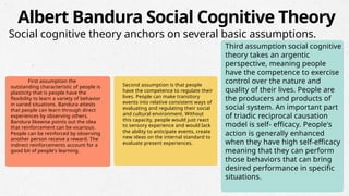 First assumption the
outstanding characteristic of people is
plasticity that is people have the
flexibility to learn a variety of behavior
in varied situations. Bandura attests
that people can learn through direct
experiences by observing others.
Bandura likewise points out the idea
that reinforcement can be vicarious.
People can be reinforced by observing
another person receive a reward. The
indirect reinforcements account for a
good bit of people's learning.
Second assumption is that people
have the competence to regulate their
lives. People can make transitory
events into relative consistent ways of
evaluating and regulating their social
and cultural environment. Without
this capacity, people would just react
to sensory experience and would lack
the ability to anticipate events, create
new ideas on the internal standard to
evaluate present experiences.
Third assumption social cognitive
theory takes an argentic
perspective, meaning people
have the competence to exercise
control over the nature and
quality of their lives. People are
the producers and products of
social system. An important part
of triadic reciprocal causation
model is self- efficacy. People's
action is generally enhanced
when they have high self-efficacy
meaning that they can perform
those behaviors that can bring
desired performance in specific
situations.
Albert Bandura Social Cognitive Theory
Social cognitive theory anchors on several basic assumptions.
 