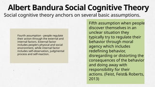 Fourth assumption - people regulate
their action through the external and
internal factors. External factor
includes people's physical and social
environment, while internal factor
includes self-observation, judgmental
process and self-reaction.
Fifth assumption when people
discover themselves in an
unclear situation they
typically try to regulate their
behavior through moral
agency which includes
redefining behavior,
disregarding or distorting the
consequences of the behavior
and doing away with
responsibility for their
actions. (Feist, Feist& Roberts,
2013)
Albert Bandura Social Cognitive Theory
Social cognitive theory anchors on several basic assumptions.
 