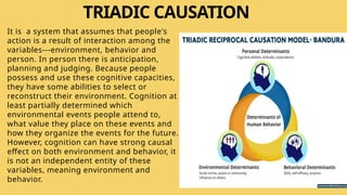 TRIADIC CAUSATION
It is a system that assumes that people's
action is a result of interaction among the
variables---environment, behavior and
person. In person there is anticipation,
planning and judging. Because people
possess and use these cognitive capacities,
they have some abilities to select or
reconstruct their environment. Cognition at
least partially determined which
environmental events people attend to,
what value they place on these events and
how they organize the events for the future.
However, cognition can have strong causal
effect on both environment and behavior, it
is not an independent entity of these
variables, meaning environment and
behavior.
 