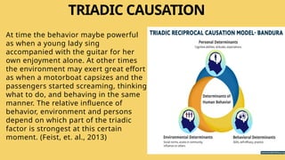 TRIADIC CAUSATION
At time the behavior maybe powerful
as when a young lady sing
accompanied with the guitar for her
own enjoyment alone. At other times
the environment may exert great effort
as when a motorboat capsizes and the
passengers started screaming, thinking
what to do, and behaving in the same
manner. The relative influence of
behavior, environment and persons
depend on which part of the triadic
factor is strongest at this certain
moment. (Feist, et. al., 2013)
 